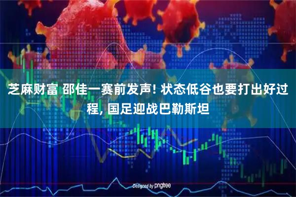 芝麻财富 邵佳一赛前发声! 状态低谷也要打出好过程, 国足迎战巴勒斯坦