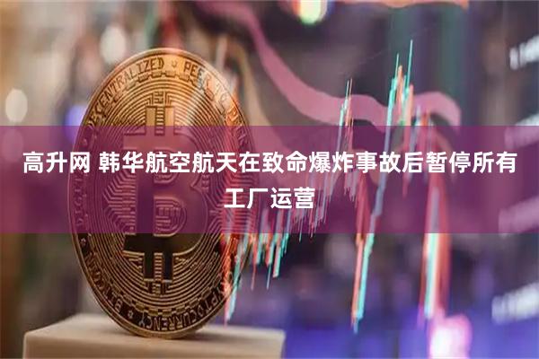 高升网 韩华航空航天在致命爆炸事故后暂停所有工厂运营