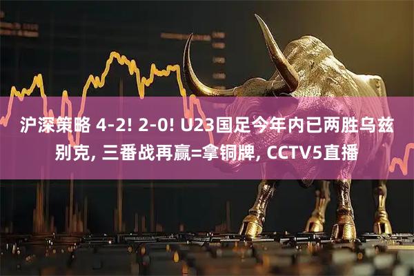 沪深策略 4-2! 2-0! U23国足今年内已两胜乌兹别克, 三番战再赢=拿铜牌, CCTV5直播