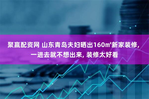 聚赢配资网 山东青岛夫妇晒出160㎡新家装修, 一进去就不想出来, 装修太好看