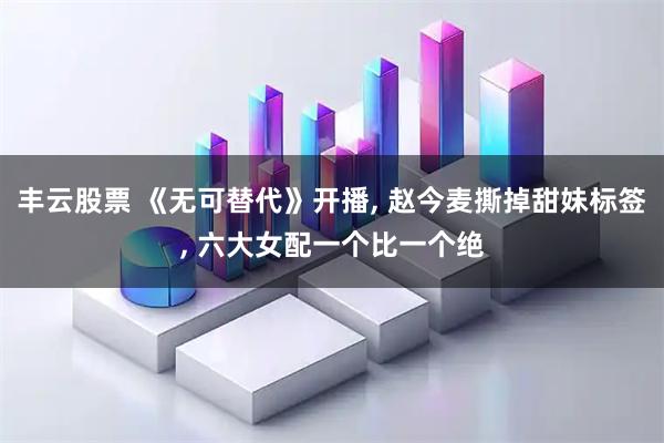 丰云股票 《无可替代》开播, 赵今麦撕掉甜妹标签, 六大女配一个比一个绝