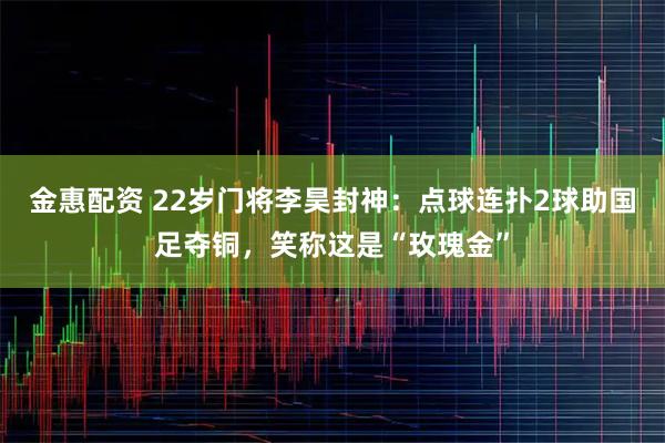 金惠配资 22岁门将李昊封神：点球连扑2球助国足夺铜，笑称这是“玫瑰金”