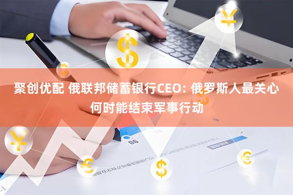 聚创优配 俄联邦储蓄银行CEO: 俄罗斯人最关心何时能结束军事行动