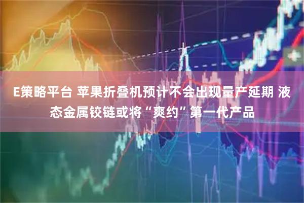 E策略平台 苹果折叠机预计不会出现量产延期 液态金属铰链或将“爽约”第一代产品