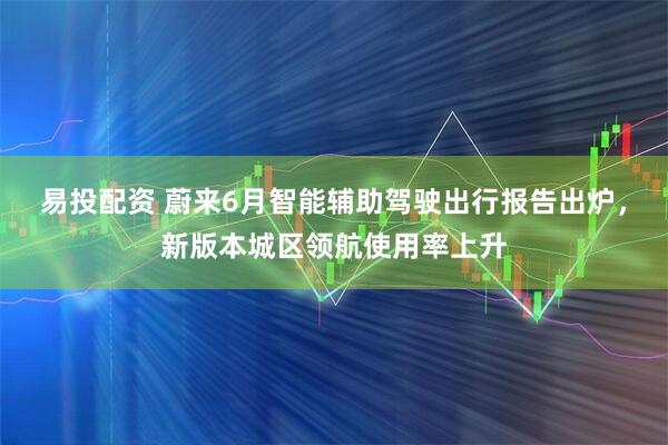 易投配资 蔚来6月智能辅助驾驶出行报告出炉,新版本城区领航使用率上升