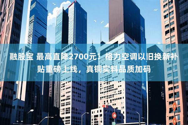 融股宝 最高直降2700元！格力空调以旧换新补贴重磅上线，真铜实料品质加码