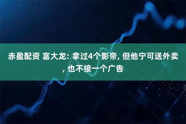 赤盈配资 富大龙: 拿过4个影帝, 但他宁可送外卖, 也不接一个广告