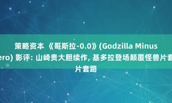 策略资本 《哥斯拉‑0.0》(Godzilla Minus Zero) 影评: 山崎贵大胆续作, 基多拉登场颠覆怪兽片套路