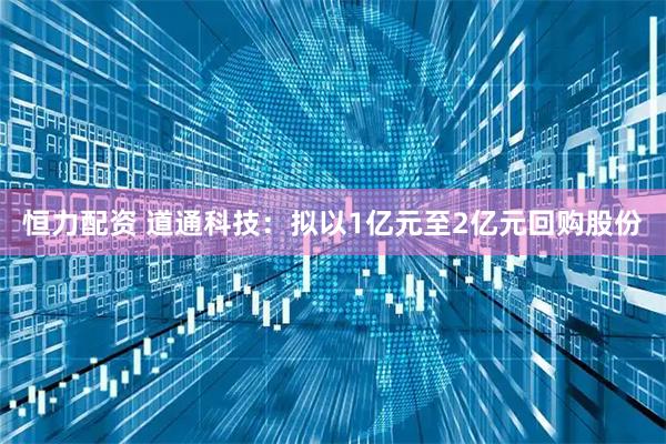 恒力配资 道通科技：拟以1亿元至2亿元回购股份