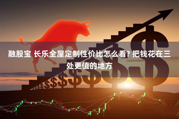 融股宝 长乐全屋定制性价比怎么看? 把钱花在三处更值的地方