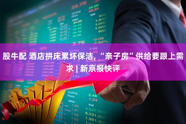 股牛配 酒店拼床累坏保洁, “亲子房”供给要跟上需求 | 新京报快评