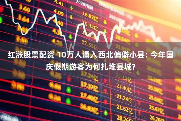 红涨股票配资 10万人涌入西北偏僻小县: 今年国庆假期游客为何扎堆县城?