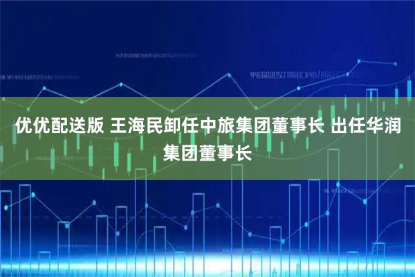 优优配送版 王海民卸任中旅集团董事长 出任华润集团董事长
