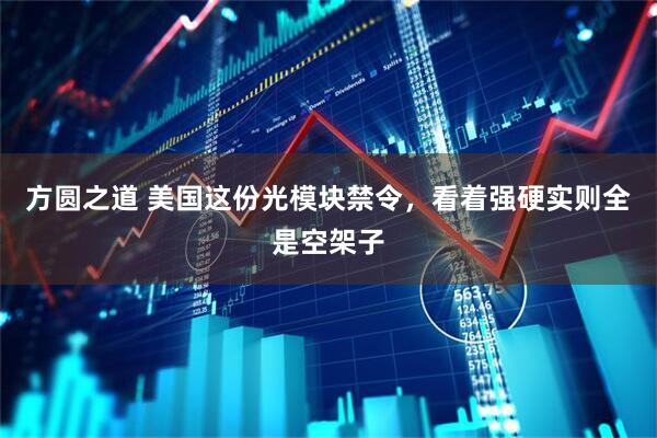 方圆之道 美国这份光模块禁令，看着强硬实则全是空架子