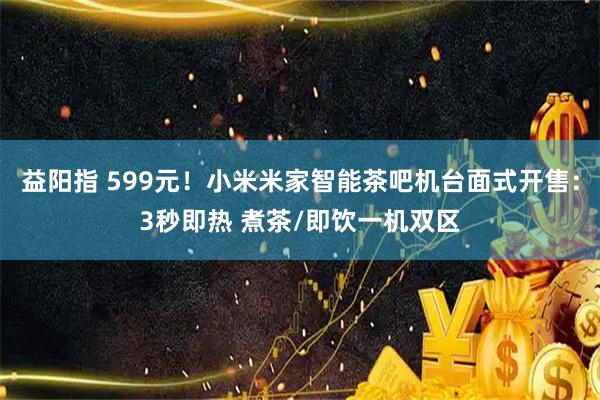 益阳指 599元！小米米家智能茶吧机台面式开售：3秒即热 煮茶/即饮一机双区