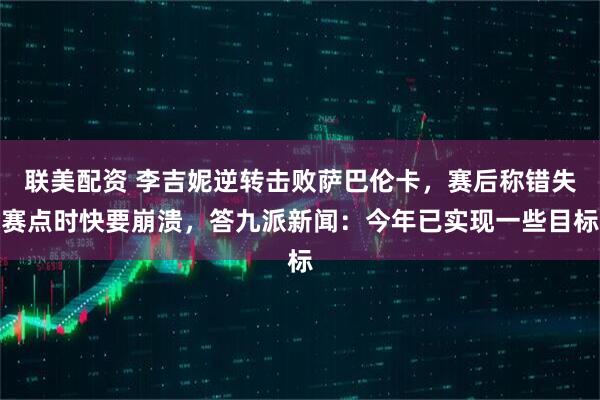 联美配资 李吉妮逆转击败萨巴伦卡，赛后称错失赛点时快要崩溃，答九派新闻：今年已实现一些目标