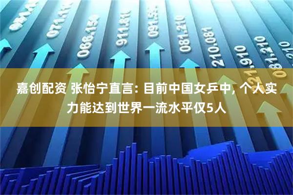 嘉创配资 张怡宁直言: 目前中国女乒中, 个人实力能达到世界一流水平仅5人