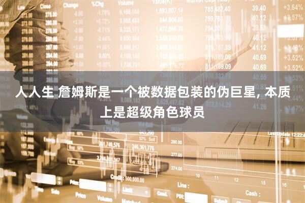 人人生 詹姆斯是一个被数据包装的伪巨星, 本质上是超级角色球员